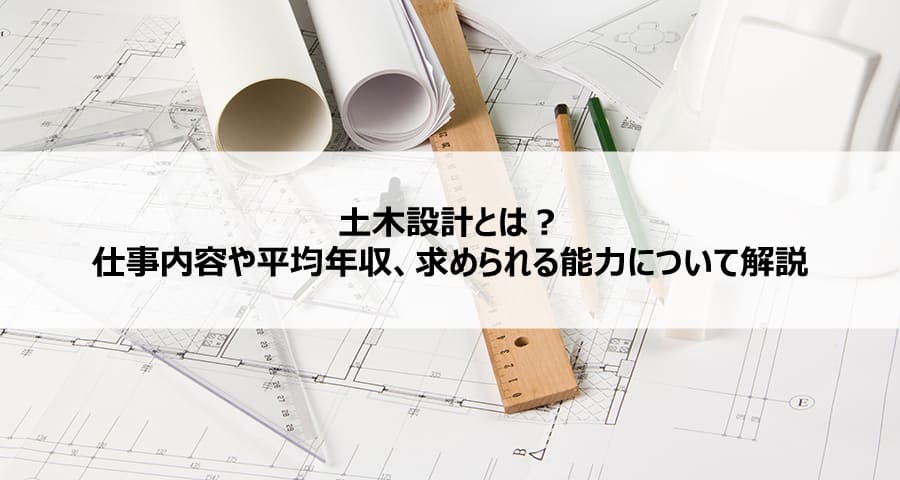 土木設計とは？仕事内容や平均年収、求められる能力について解説