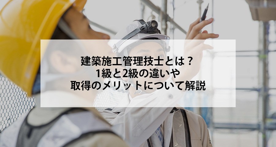 建築施工管理技士とは？1級と2級の違いや取得のメリットについて解説
