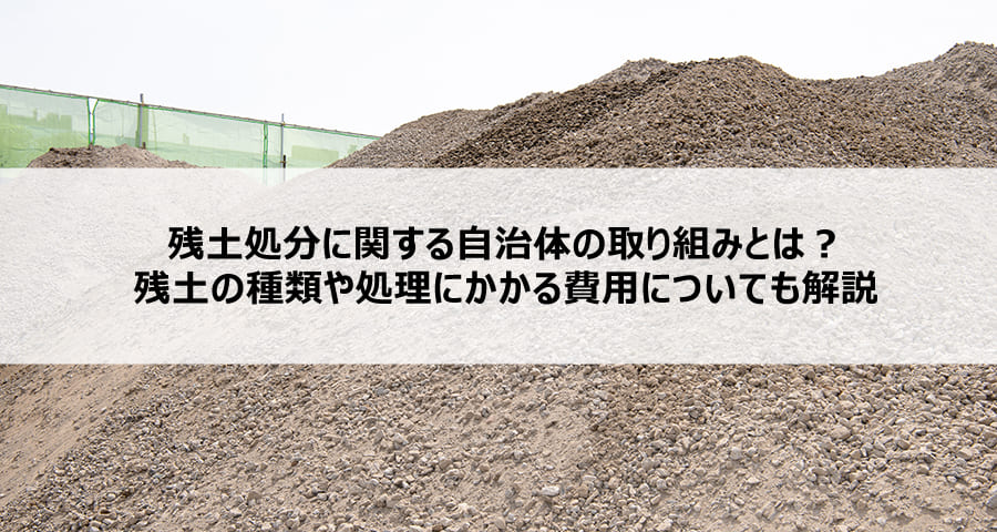 残土処分に関する自治体の取り組みとは?残土の種類や処理にかかる費用についても解説